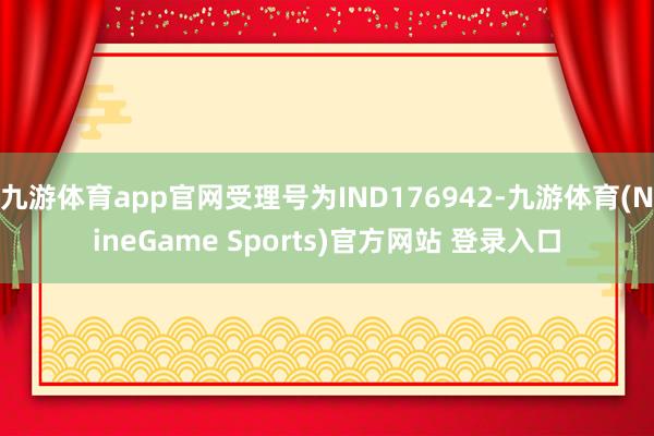 九游体育app官网受理号为IND176942-九游体育(NineGame Sports)官方网站 登录入口