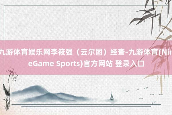 九游体育娱乐网李筱强（云尔图）经查-九游体育(NineGame Sports)官方网站 登录入口