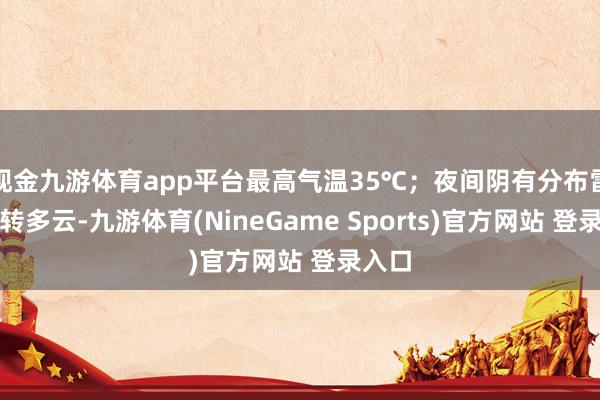 现金九游体育app平台最高气温35℃；夜间阴有分布雷阵雨转多云-九游体育(NineGame Sports)官方网站 登录入口