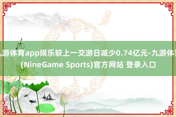 九游体育app娱乐较上一交游日减少0.74亿元-九游体育(NineGame Sports)官方网站 登录入口