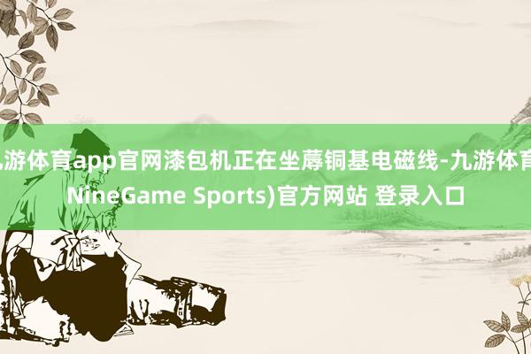 九游体育app官网漆包机正在坐蓐铜基电磁线-九游体育(NineGame Sports)官方网站 登录入口