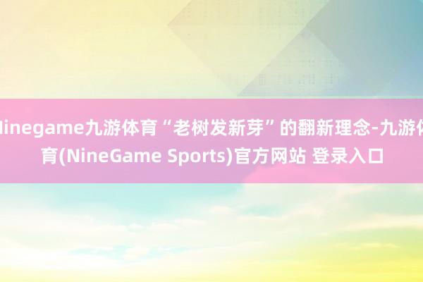 Ninegame九游体育“老树发新芽”的翻新理念-九游体育(NineGame Sports)官方网站 登录入口