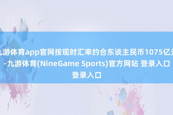 九游体育app官网按现时汇率约合东谈主民币1075亿元-九游体育(NineGame Sports)官方网站 登录入口