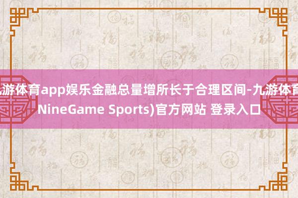 九游体育app娱乐金融总量增所长于合理区间-九游体育(NineGame Sports)官方网站 登录入口
