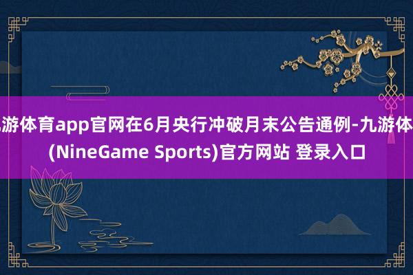 九游体育app官网在6月央行冲破月末公告通例-九游体育(NineGame Sports)官方网站 登录入口