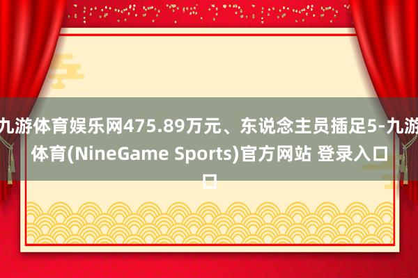 九游体育娱乐网475.89万元、东说念主员插足5-九游体育(NineGame Sports)官方网站 登录入口