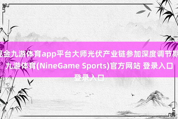 现金九游体育app平台大师光伏产业链参加深度调节期-九游体育(NineGame Sports)官方网站 登录入口
