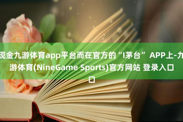 现金九游体育app平台而在官方的“I茅台” APP上-九游体育(NineGame Sports)官方网站 登录入口